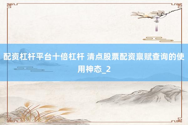 配资杠杆平台十倍杠杆 清点股票配资禀赋查询的使用神态_2