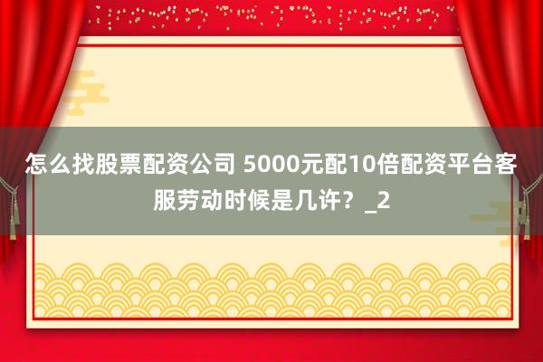 怎么找股票配资公司 5000元配10倍配资平台客服劳动时候是几许？_2