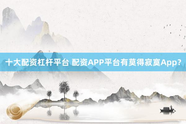 十大配资杠杆平台 配资APP平台有莫得寂寞App？