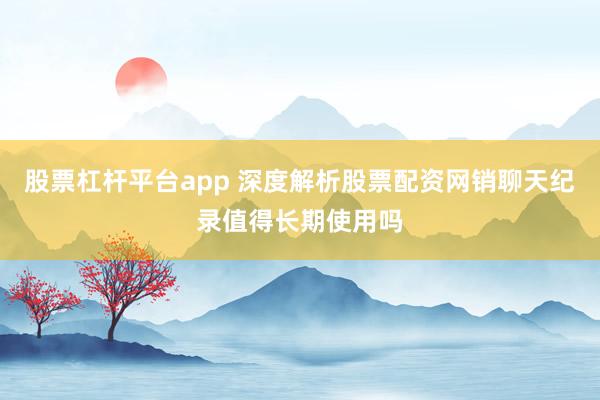 股票杠杆平台app 深度解析股票配资网销聊天纪录值得长期使用吗