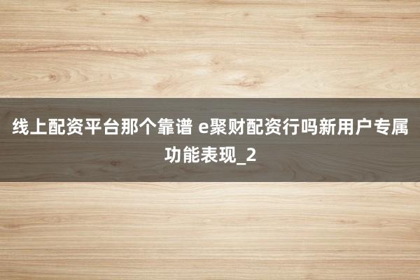 线上配资平台那个靠谱 e聚财配资行吗新用户专属功能表现_2