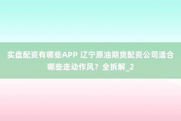 实盘配资有哪些APP 辽宁原油期货配资公司适合哪些走动作风？全拆解_2