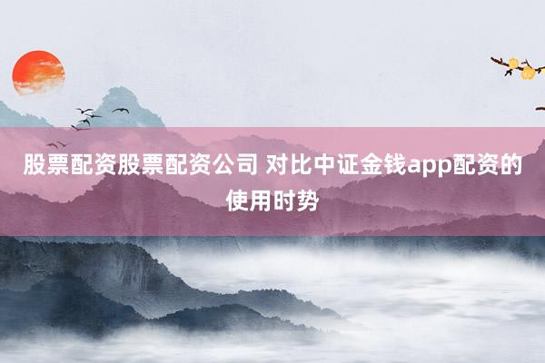 股票配资股票配资公司 对比中证金钱app配资的使用时势