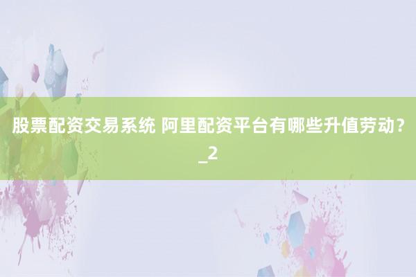 股票配资交易系统 阿里配资平台有哪些升值劳动？_2