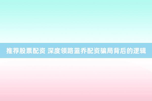 推荐股票配资 深度领路蓝乔配资骗局背后的逻辑