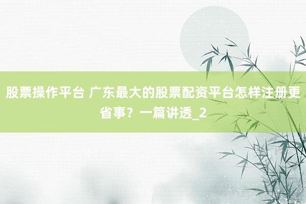 股票操作平台 广东最大的股票配资平台怎样注册更省事？一篇讲透_2