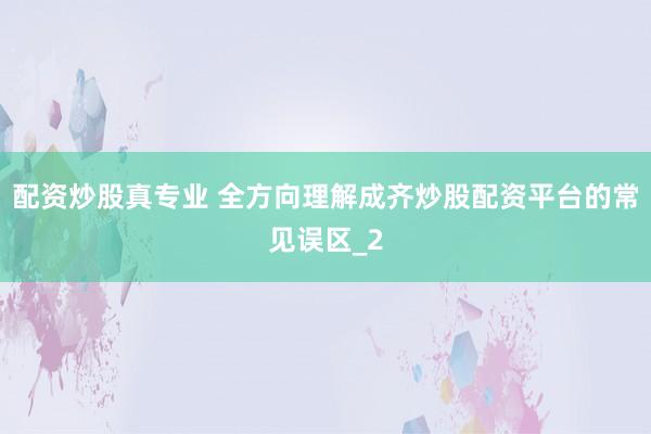 配资炒股真专业 全方向理解成齐炒股配资平台的常见误区_2