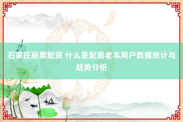石家庄股票配资 什么是配资老本用户数据统计与趋势分析