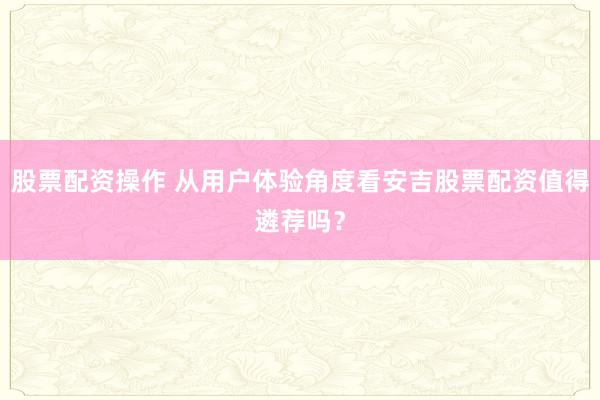 股票配资操作 从用户体验角度看安吉股票配资值得遴荐吗？