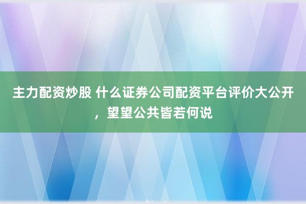 主力配资炒股 什么证券公司配资平台评价大公开，望望公共皆若何说