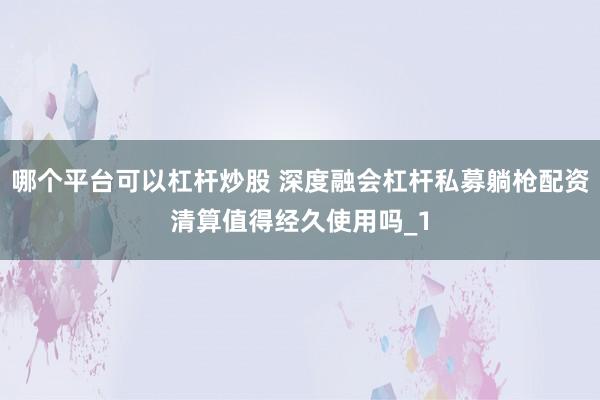 哪个平台可以杠杆炒股 深度融会杠杆私募躺枪配资清算值得经久使用吗_1