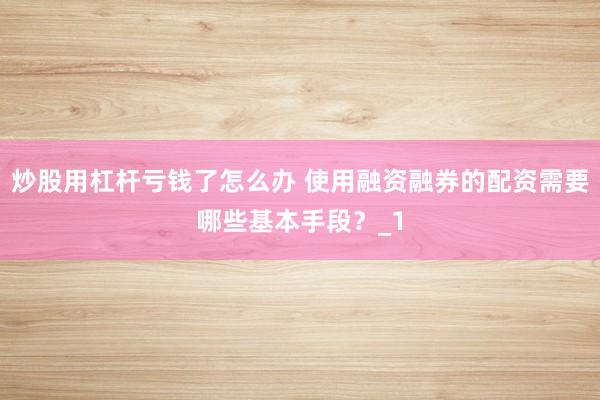 炒股用杠杆亏钱了怎么办 使用融资融券的配资需要哪些基本手段？_1