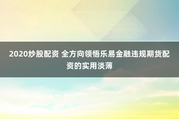 2020炒股配资 全方向领悟乐易金融违规期货配资的实用淡薄