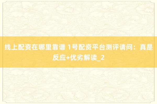 线上配资在哪里靠谱 1号配资平台测评请问：真是反应+优劣解读_2