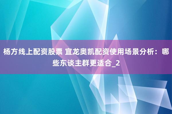 杨方线上配资股票 宜龙奥凯配资使用场景分析：哪些东谈主群更适合_2