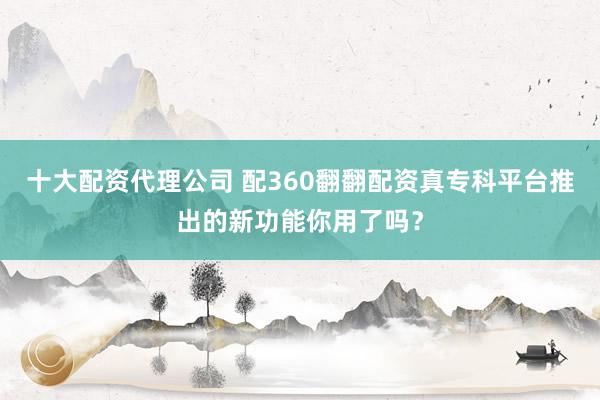 十大配资代理公司 配360翻翻配资真专科平台推出的新功能你用了吗？