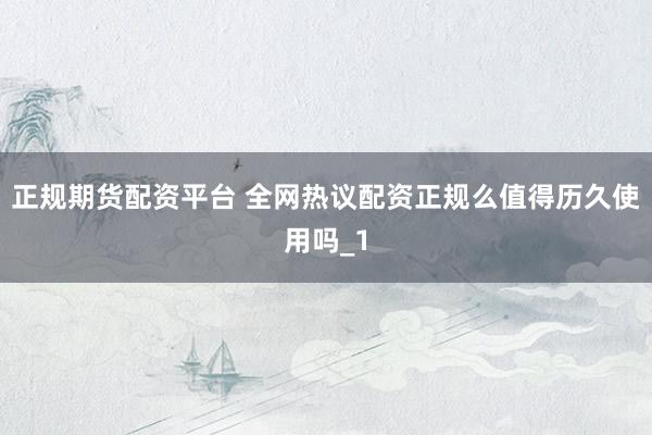 正规期货配资平台 全网热议配资正规么值得历久使用吗_1