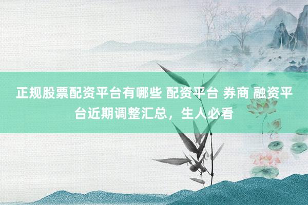 正规股票配资平台有哪些 配资平台 券商 融资平台近期调整汇总，生人必看