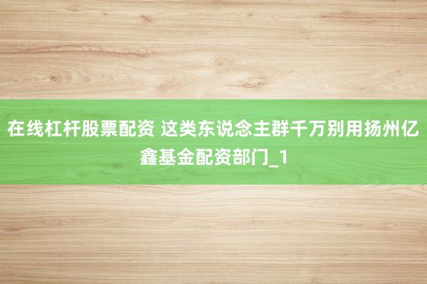 在线杠杆股票配资 这类东说念主群千万别用扬州亿鑫基金配资部门_1