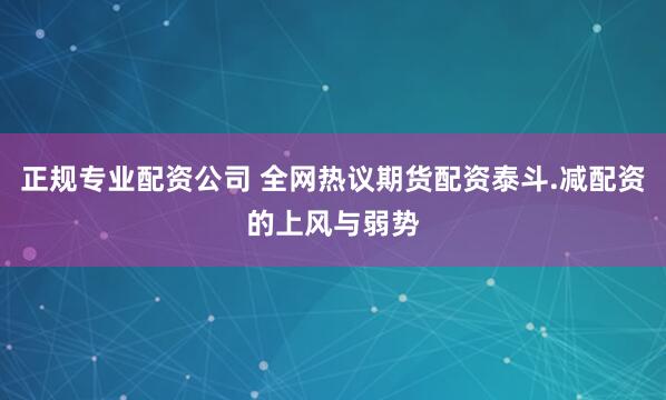 正规专业配资公司 全网热议期货配资泰斗.减配资的上风与弱势