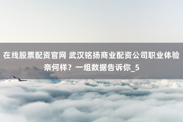 在线股票配资官网 武汉铭扬商业配资公司职业体验奈何样？一组数据告诉你_5