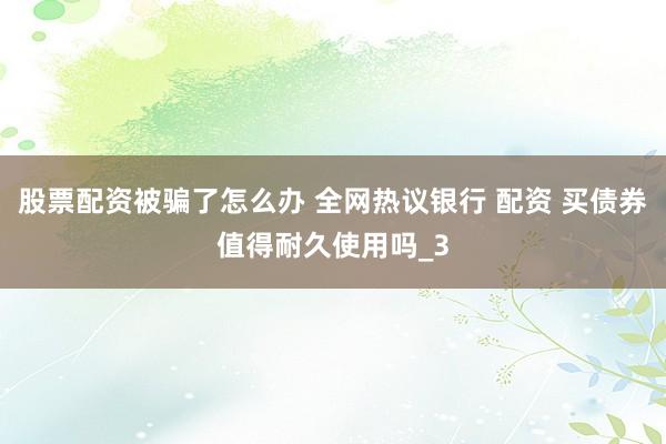 股票配资被骗了怎么办 全网热议银行 配资 买债券值得耐久使用吗_3