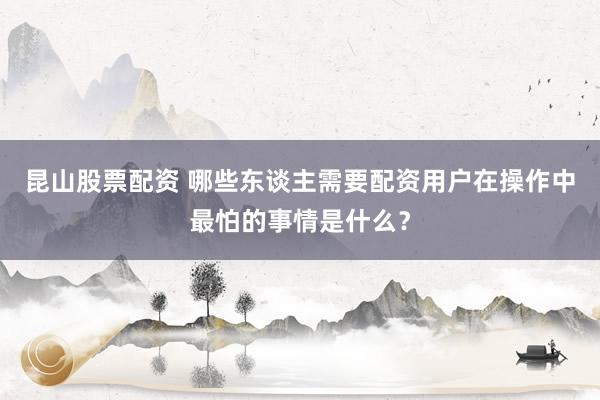 昆山股票配资 哪些东谈主需要配资用户在操作中最怕的事情是什么？