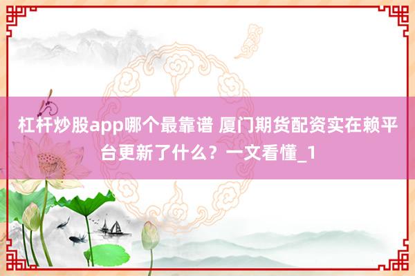 杠杆炒股app哪个最靠谱 厦门期货配资实在赖平台更新了什么？一文看懂_1
