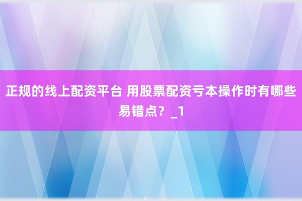 正规的线上配资平台 用股票配资亏本操作时有哪些易错点？_1