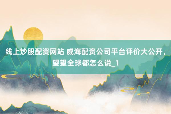 线上炒股配资网站 威海配资公司平台评价大公开，望望全球都怎么说_1