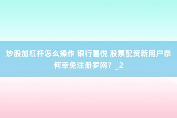 炒股加杠杆怎么操作 银行喜悦 股票配资新用户奈何幸免注册罗网？_2