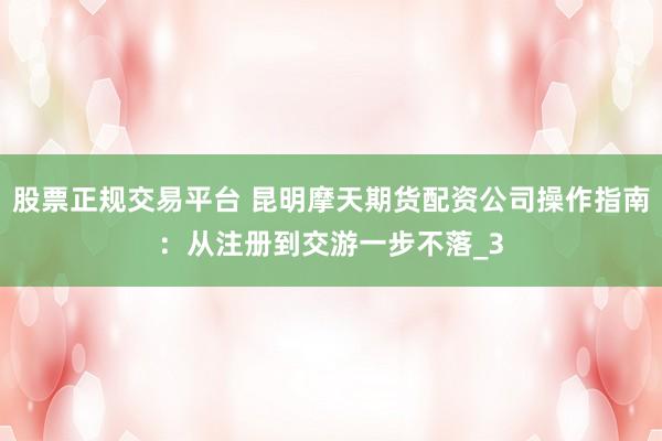 股票正规交易平台 昆明摩天期货配资公司操作指南：从注册到交游一步不落_3