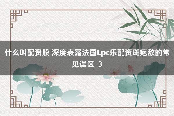 什么叫配资股 深度表露法国Lpc乐配资斑疤敌的常见误区_3