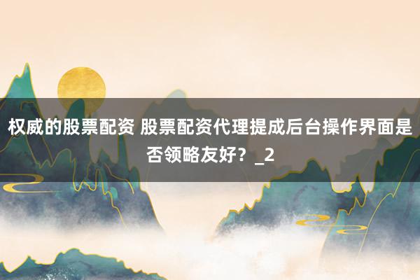 权威的股票配资 股票配资代理提成后台操作界面是否领略友好？_2