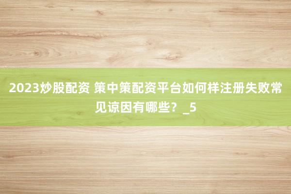 2023炒股配资 策中策配资平台如何样注册失败常见谅因有哪些？_5