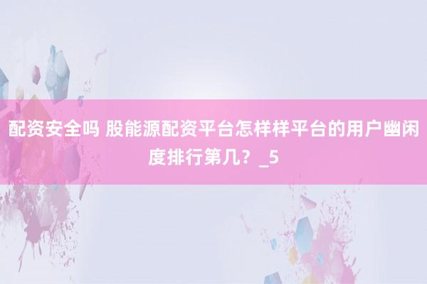 配资安全吗 股能源配资平台怎样样平台的用户幽闲度排行第几？_5