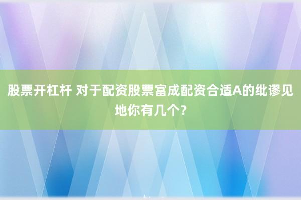 股票开杠杆 对于配资股票富成配资合适A的纰谬见地你有几个？
