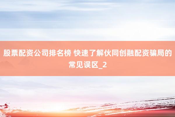 股票配资公司排名榜 快速了解伙同创融配资骗局的常见误区_2