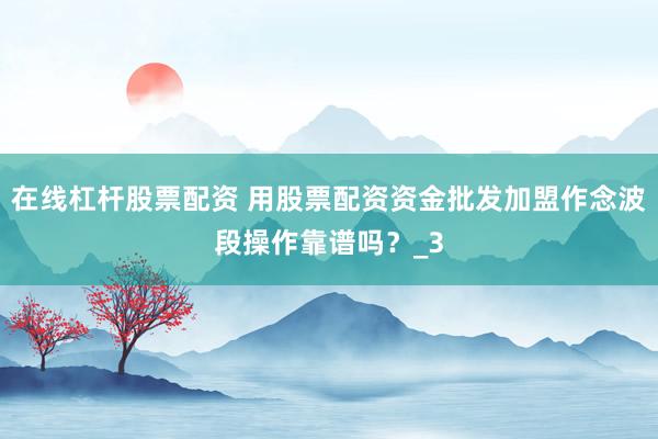 在线杠杆股票配资 用股票配资资金批发加盟作念波段操作靠谱吗？_3