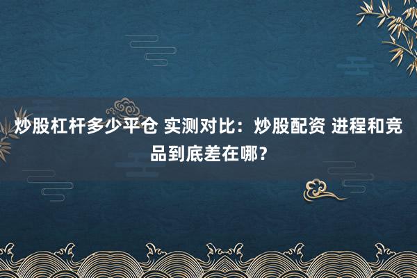 炒股杠杆多少平仓 实测对比：炒股配资 进程和竞品到底差在哪？