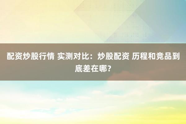 配资炒股行情 实测对比：炒股配资 历程和竞品到底差在哪？