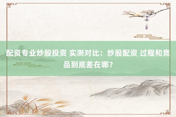 配资专业炒股投资 实测对比：炒股配资 过程和竞品到底差在哪？