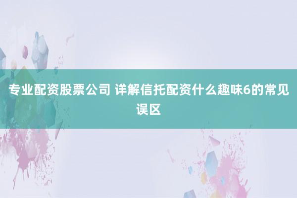 专业配资股票公司 详解信托配资什么趣味6的常见误区