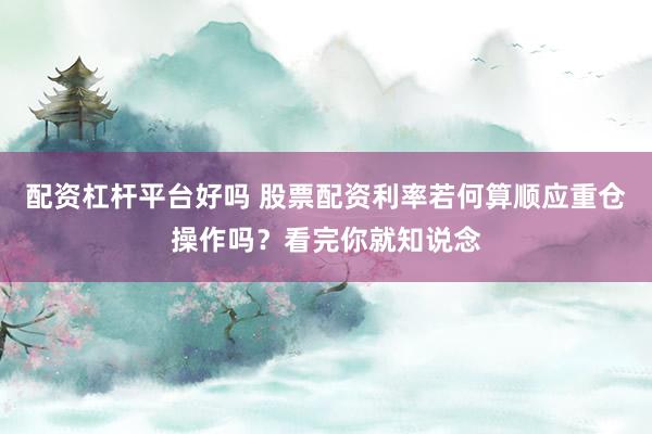 配资杠杆平台好吗 股票配资利率若何算顺应重仓操作吗？看完你就知说念