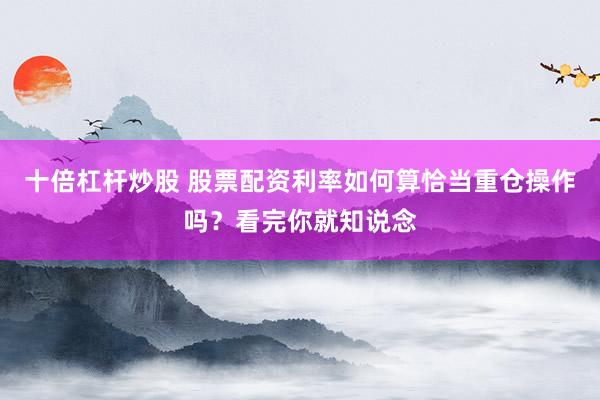 十倍杠杆炒股 股票配资利率如何算恰当重仓操作吗？看完你就知说念