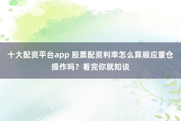 十大配资平台app 股票配资利率怎么算顺应重仓操作吗？看完你就知谈