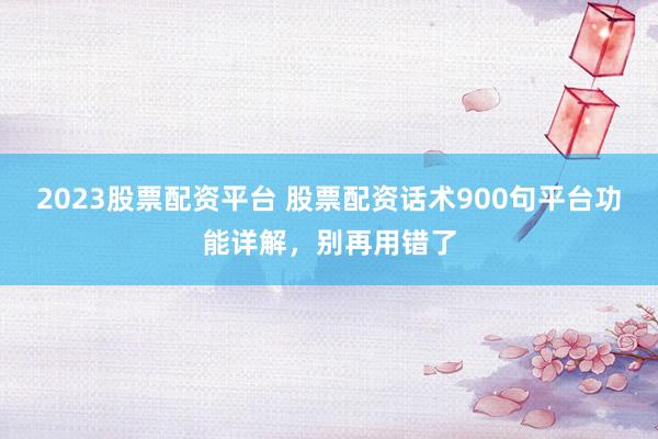 2023股票配资平台 股票配资话术900句平台功能详解，别再用错了