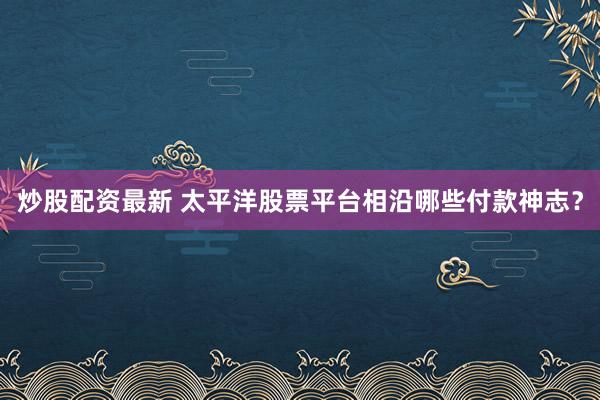 炒股配资最新 太平洋股票平台相沿哪些付款神志？