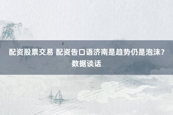 配资股票交易 配资告口语济南是趋势仍是泡沫？数据谈话