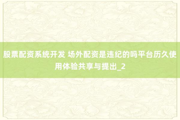 股票配资系统开发 场外配资是违纪的吗平台历久使用体验共享与提出_2